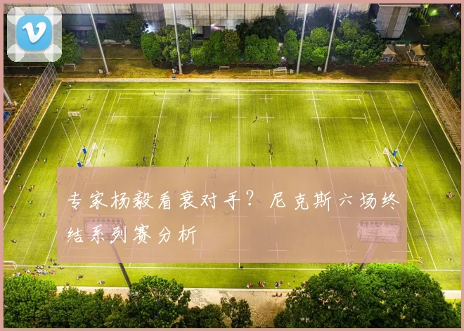 专家杨毅看衰对手?尼克斯六场终结系列赛分析