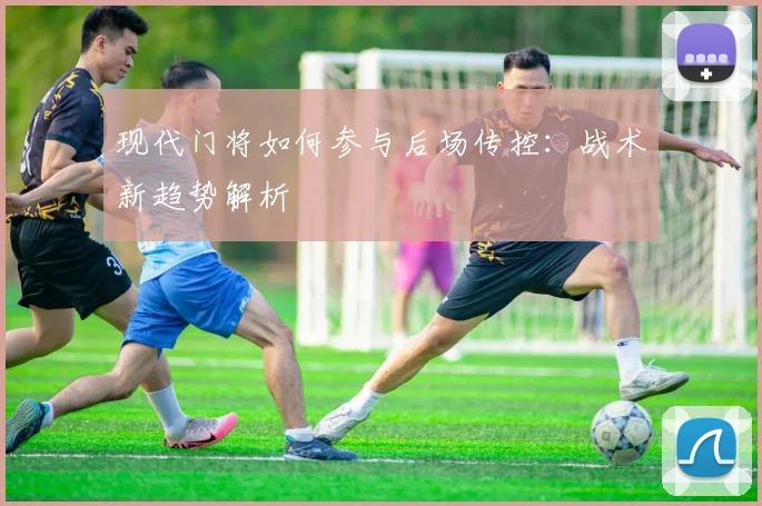 现代门将如何参与后场传控:战术新趋势解析